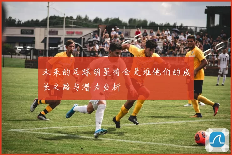 未来的足球明星将会是谁他们的成长之路与潜力分析