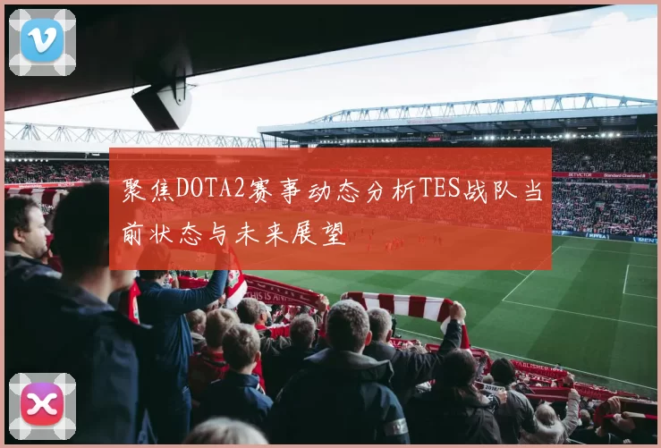 聚焦DOTA2赛事动态分析TES战队当前状态与未来展望