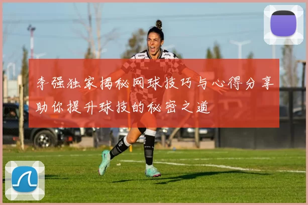 李强独家揭秘网球技巧与心得分享助你提升球技的秘密之道