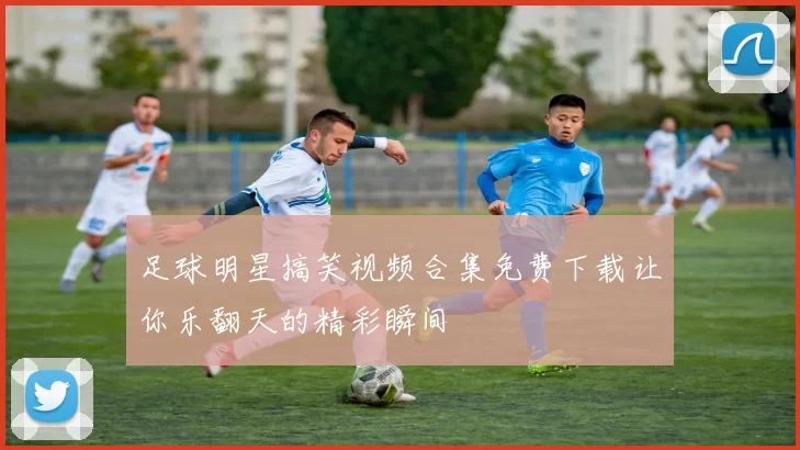 足球明星搞笑视频合集免费下载让你乐翻天的精彩瞬间