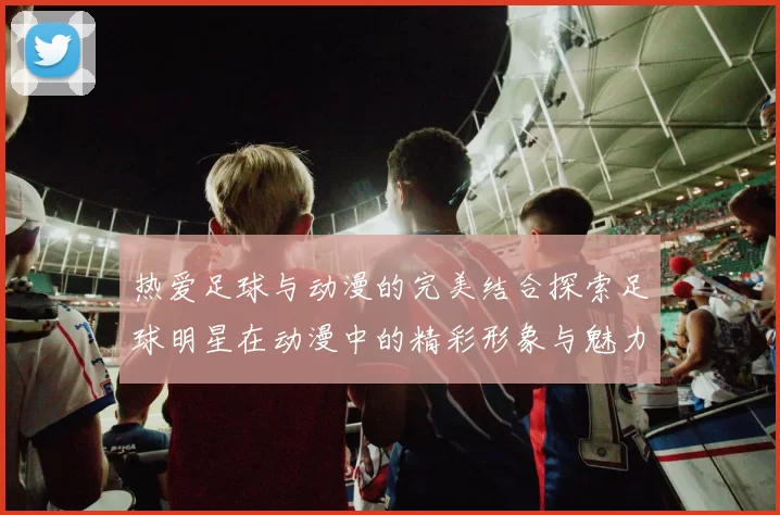 热爱足球与动漫的完美结合探索足球明星在动漫中的精彩形象与魅力展现
