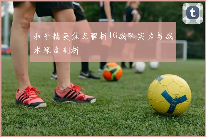 和平精英焦点解析IG战队实力与战术深度剖析