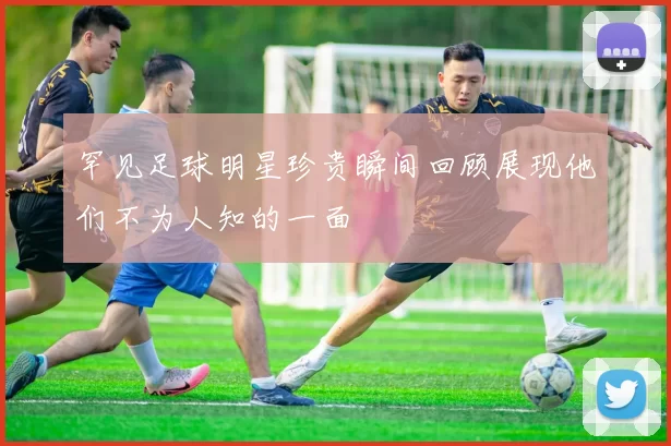 罕见足球明星珍贵瞬间回顾展现他们不为人知的一面