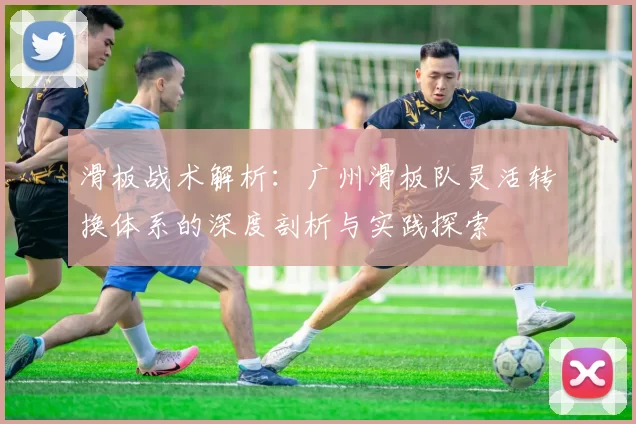 滑板战术解析：广州滑板队灵活转换体系的深度剖析与实践探索