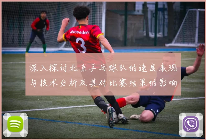 深入探讨北京乒乓球队的速度表现与技术分析及其对比赛结果的影响