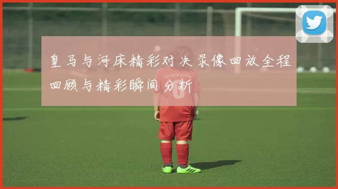皇马与河床精彩对决录像回放全程回顾与精彩瞬间分析