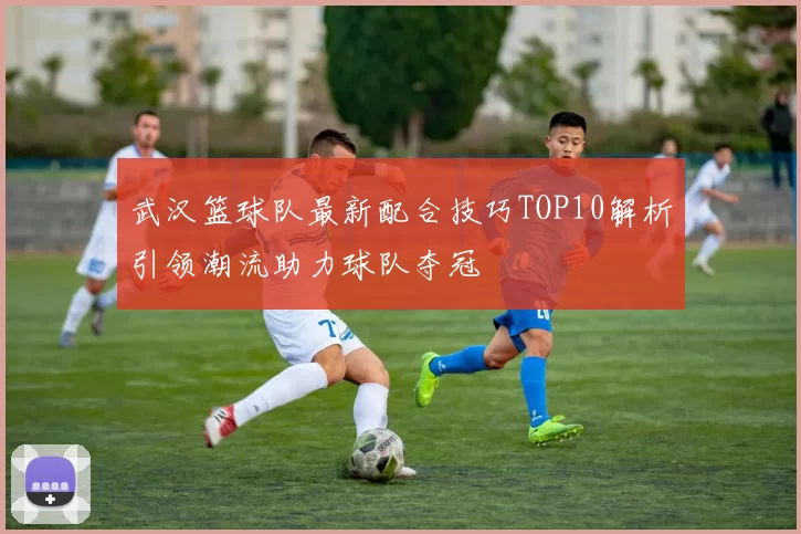 武汉篮球队最新配合技巧TOP10解析引领潮流助力球队夺冠