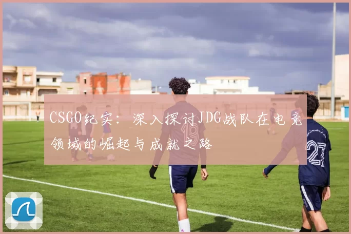 CSGO纪实：深入探讨JDG战队在电竞领域的崛起与成就之路