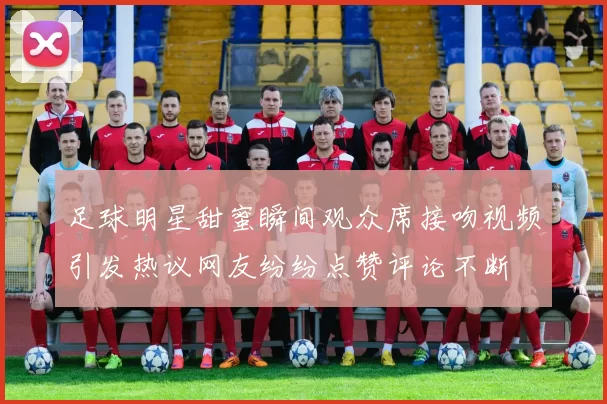 足球明星甜蜜瞬间观众席接吻视频引发热议网友纷纷点赞评论不断