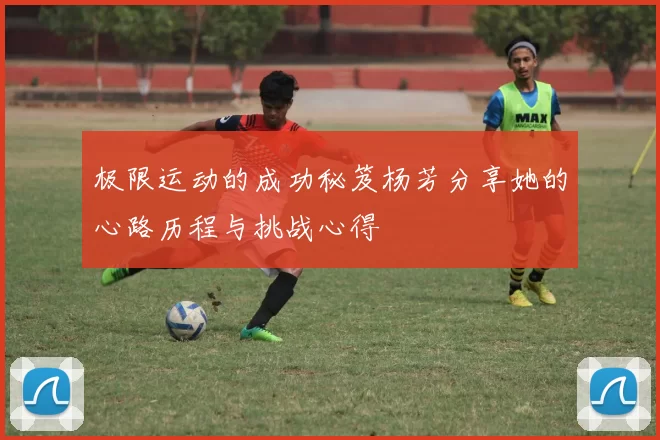 极限运动的成功秘笈杨芳分享她的心路历程与挑战心得