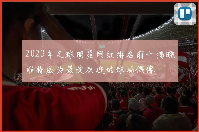 2023年足球明星网红排名前十揭晓谁将成为最受欢迎的球场偶像