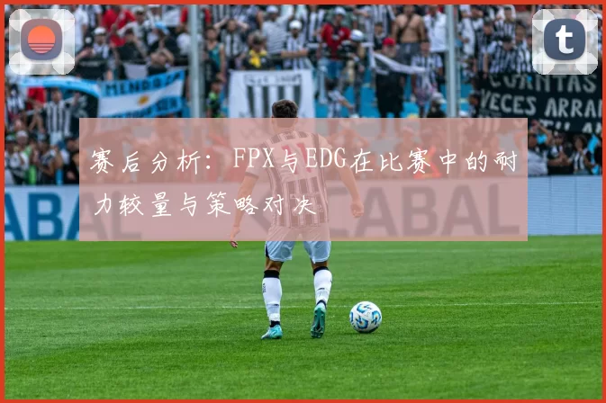 赛后分析：FPX与EDG在比赛中的耐力较量与策略对决