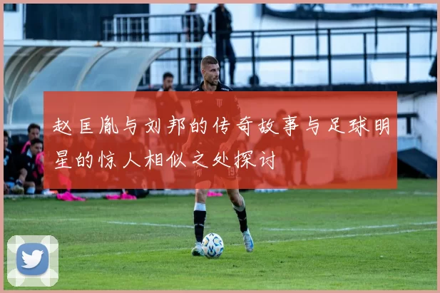 赵匡胤与刘邦的传奇故事与足球明星的惊人相似之处探讨