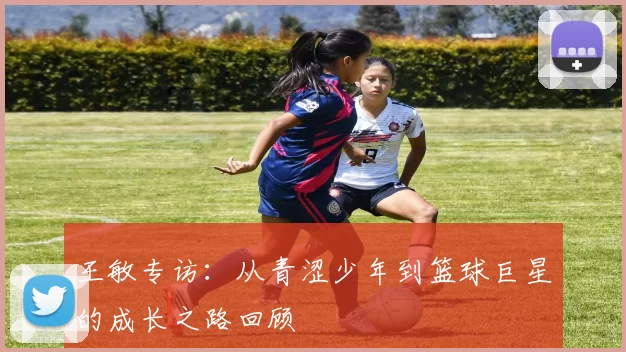 王敏专访：从青涩少年到篮球巨星的成长之路回顾
