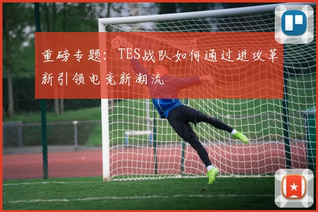重磅专题：TES战队如何通过进攻革新引领电竞新潮流