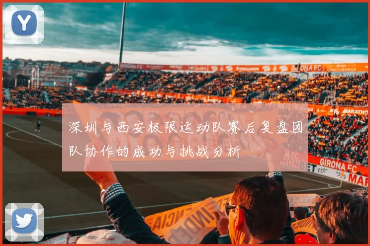 深圳与西安极限运动队赛后复盘团队协作的成功与挑战分析