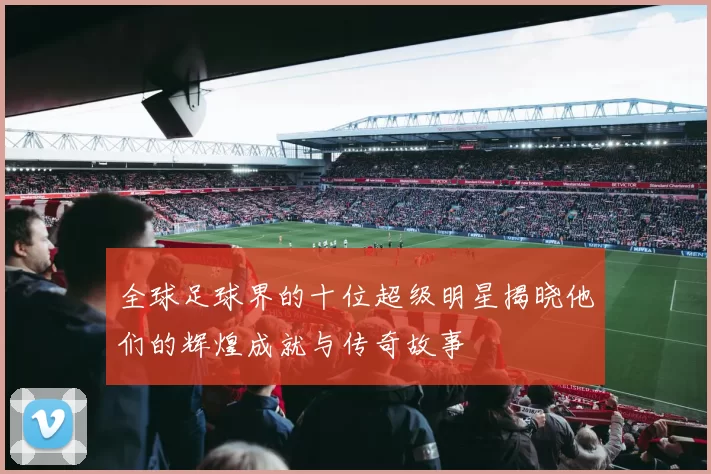 全球足球界的十位超级明星揭晓他们的辉煌成就与传奇故事