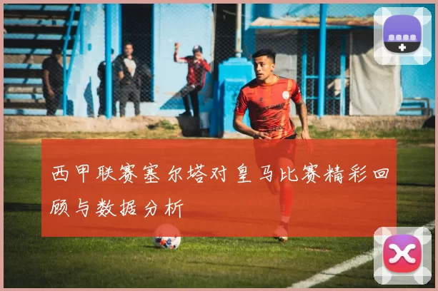 西甲联赛塞尔塔对皇马比赛精彩回顾与数据分析