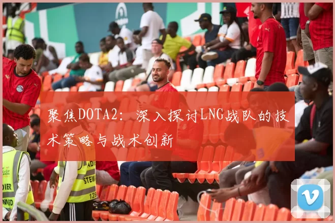 聚焦DOTA2：深入探讨LNG战队的技术策略与战术创新