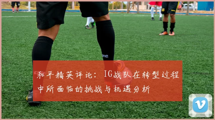 和平精英评论：IG战队在转型过程中所面临的挑战与机遇分析