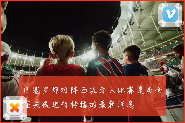 巴塞罗那对阵西班牙人比赛是否会在央视进行转播的最新消息