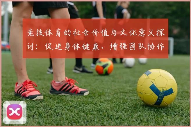 竞技体育的社会价值与文化意义探讨：促进身体健康、增强团队协作与提升国家竞争力