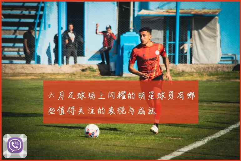 六月足球场上闪耀的明星球员有哪些值得关注的表现与成就