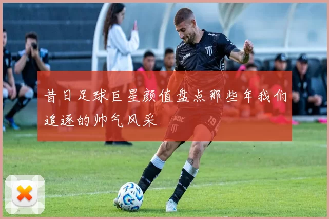 昔日足球巨星颜值盘点那些年我们追逐的帅气风采
