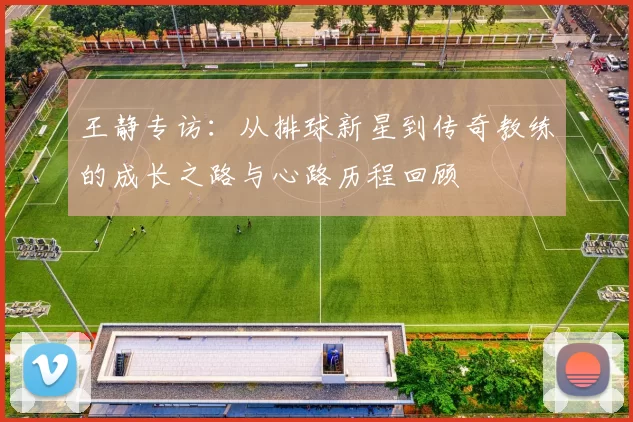 王静专访：从排球新星到传奇教练的成长之路与心路历程回顾