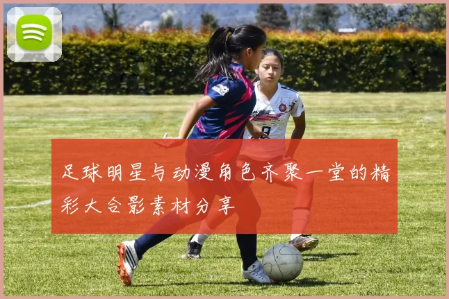 足球明星与动漫角色齐聚一堂的精彩大合影素材分享
