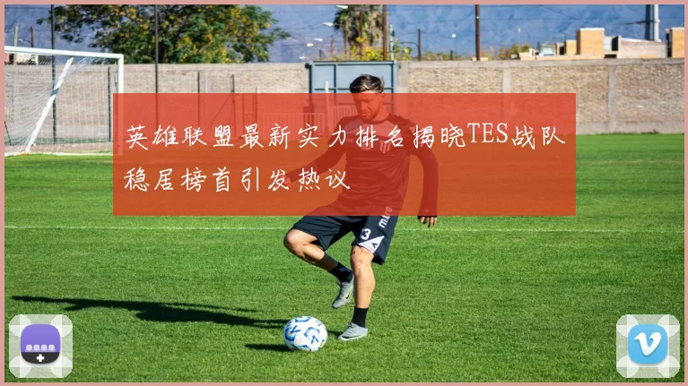 英雄联盟最新实力排名揭晓TES战队稳居榜首引发热议