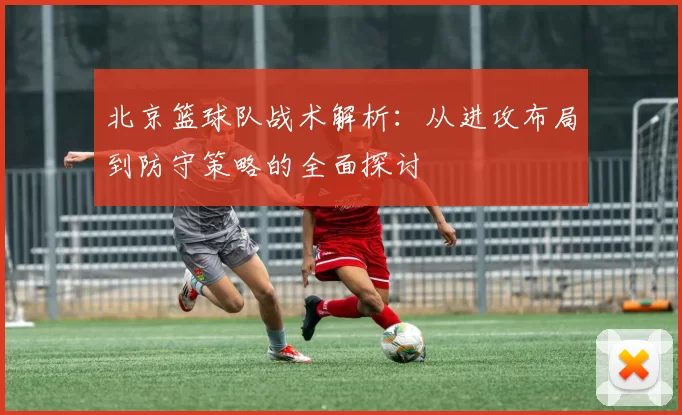 北京篮球队战术解析：从进攻布局到防守策略的全面探讨