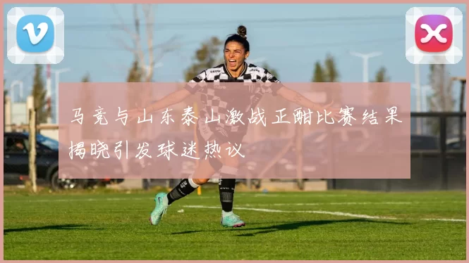 马竞与山东泰山激战正酣比赛结果揭晓引发球迷热议
