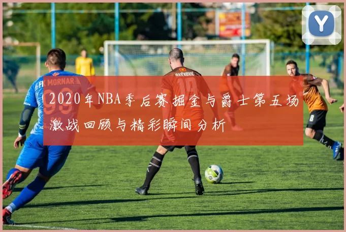 2020年NBA季后赛掘金与爵士第五场激战回顾与精彩瞬间分析