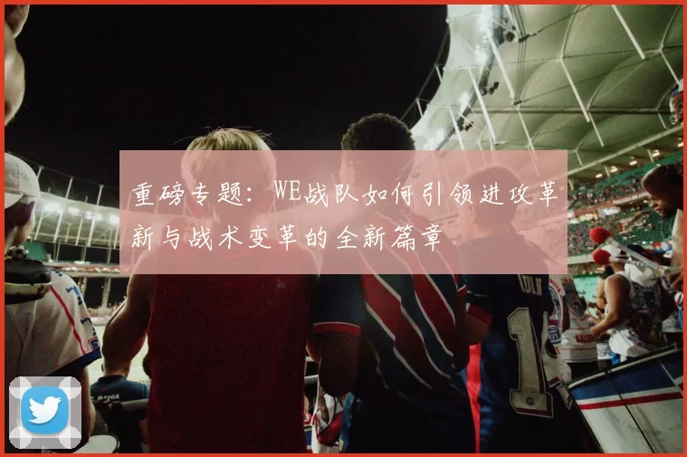 重磅专题：WE战队如何引领进攻革新与战术变革的全新篇章