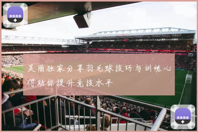 吴丽独家分享羽毛球技巧与训练心得助你提升竞技水平