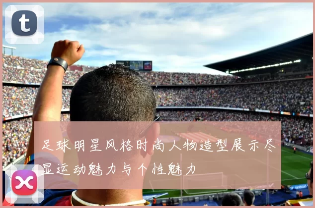 足球明星风格时尚人物造型展示尽显运动魅力与个性魅力