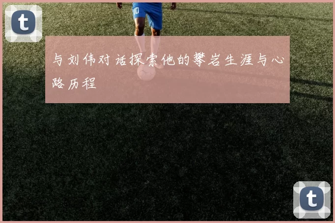 与刘伟对话探索他的攀岩生涯与心路历程