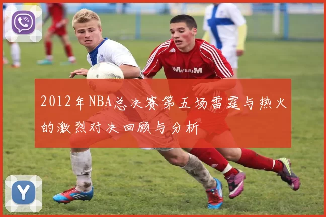 2012年NBA总决赛第五场雷霆与热火的激烈对决回顾与分析