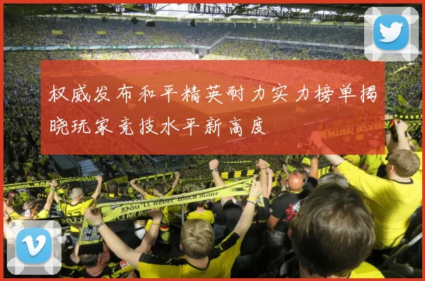 权威发布和平精英耐力实力榜单揭晓玩家竞技水平新高度