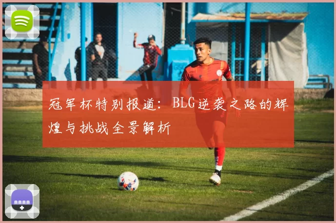 冠军杯特别报道：BLG逆袭之路的辉煌与挑战全景解析