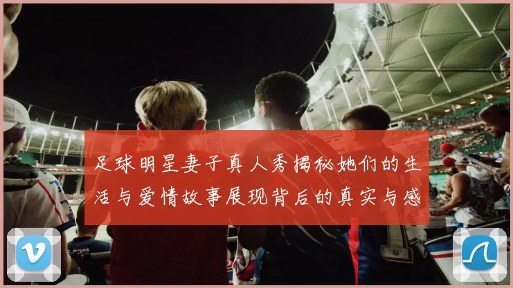 足球明星妻子真人秀揭秘她们的生活与爱情故事展现背后的真实与感动