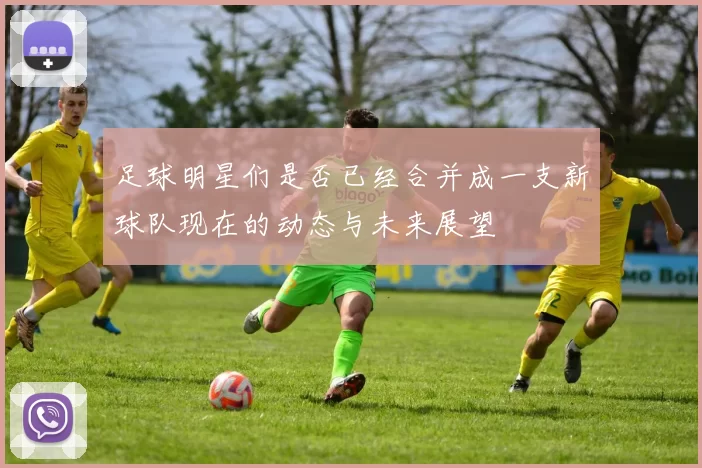 足球明星们是否已经合并成一支新球队现在的动态与未来展望