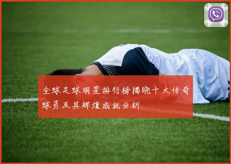全球足球明星排行榜揭晓十大传奇球员及其辉煌成就分析