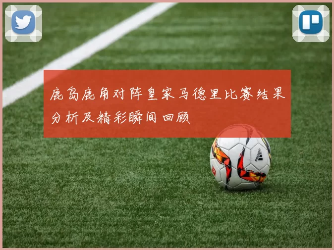 鹿岛鹿角对阵皇家马德里比赛结果分析及精彩瞬间回顾