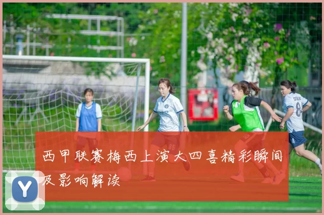 西甲联赛梅西上演大四喜精彩瞬间及影响解读