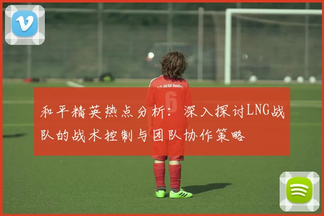 和平精英热点分析：深入探讨LNG战队的战术控制与团队协作策略