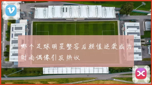 哪个足球明星整容后颜值逆袭成为时尚偶像引发热议