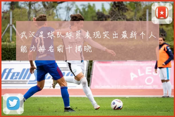 武汉足球队球员表现突出最新个人能力排名前十揭晓
