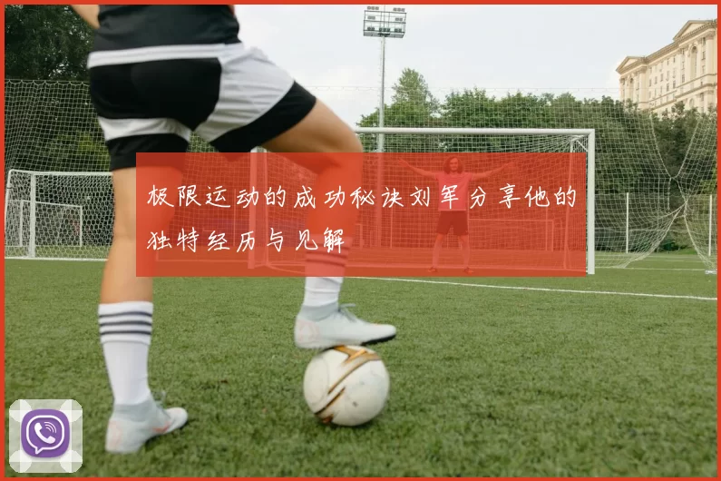 极限运动的成功秘诀刘军分享他的独特经历与见解
